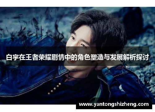 白宇在王者荣耀剧情中的角色塑造与发展解析探讨