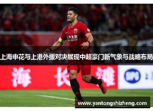 上海申花与上港外援对决展现中超豪门新气象与战略布局