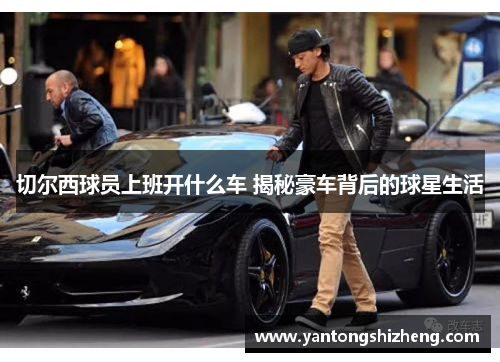 切尔西球员上班开什么车 揭秘豪车背后的球星生活