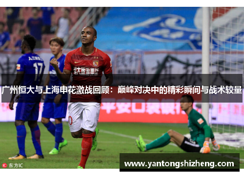 广州恒大与上海申花激战回顾：巅峰对决中的精彩瞬间与战术较量