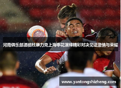 河南俱乐部酒祖杜康力克上海申花演绎精彩对决见证激情与荣耀