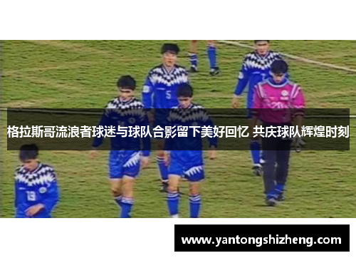格拉斯哥流浪者球迷与球队合影留下美好回忆 共庆球队辉煌时刻