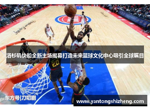 洛杉矶快船全新主场揭幕打造未来篮球文化中心吸引全球瞩目
