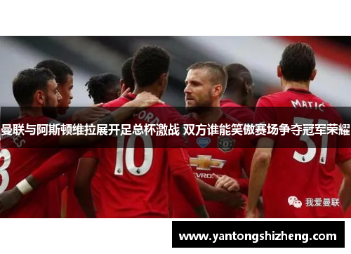 曼联与阿斯顿维拉展开足总杯激战 双方谁能笑傲赛场争夺冠军荣耀