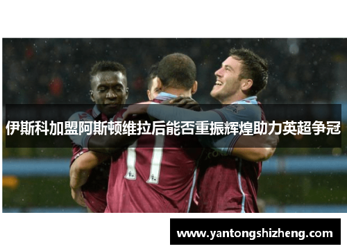伊斯科加盟阿斯顿维拉后能否重振辉煌助力英超争冠